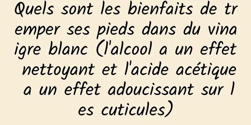 Quels sont les bienfaits de tremper ses pieds dans du vinaigre blanc (l'alcool a un effet nettoyant et l'acide acétique a un effet adoucissant sur les cuticules)