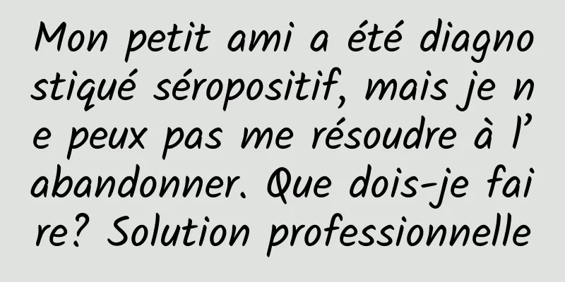 Mon petit ami a été diagnostiqué séropositif, mais je ne peux pas me résoudre à l’abandonner. Que dois-je faire? Solution professionnelle
