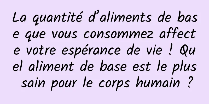 La quantité d’aliments de base que vous consommez affecte votre espérance de vie ! Quel aliment de base est le plus sain pour le corps humain ?