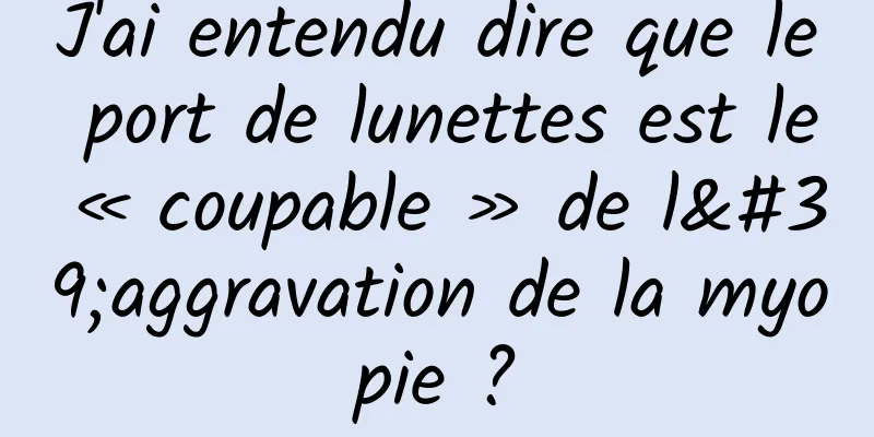 J'ai entendu dire que le port de lunettes est le « coupable » de l'aggravation de la myopie ?