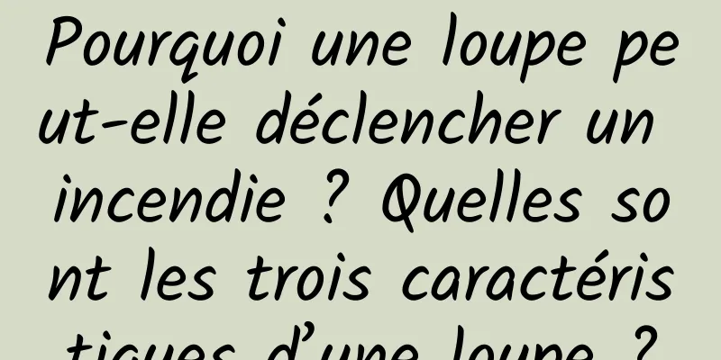 Pourquoi une loupe peut-elle déclencher un incendie ? Quelles sont les trois caractéristiques d’une loupe ?