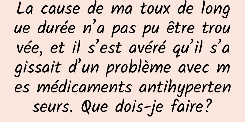 La cause de ma toux de longue durée n’a pas pu être trouvée, et il s’est avéré qu’il s’agissait d’un problème avec mes médicaments antihypertenseurs. Que dois-je faire?
