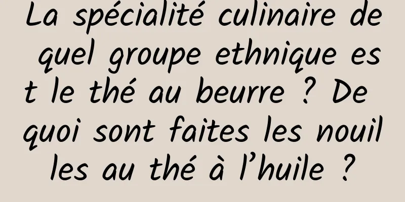 La spécialité culinaire de quel groupe ethnique est le thé au beurre ? De quoi sont faites les nouilles au thé à l’huile ?