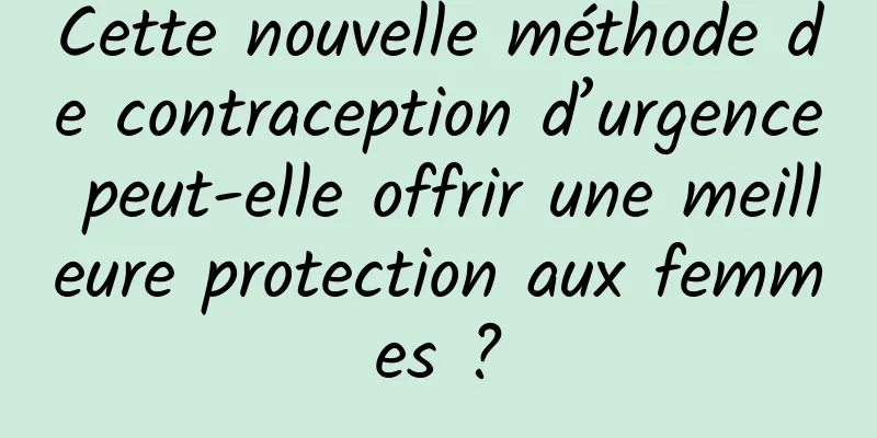 Cette nouvelle méthode de contraception d’urgence peut-elle offrir une meilleure protection aux femmes ?