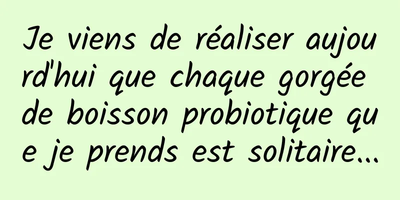Je viens de réaliser aujourd'hui que chaque gorgée de boisson probiotique que je prends est solitaire...