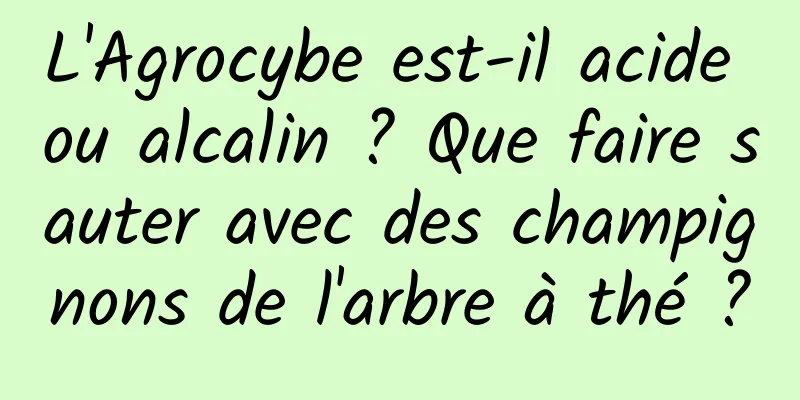 L'Agrocybe est-il acide ou alcalin ? Que faire sauter avec des champignons de l'arbre à thé ?
