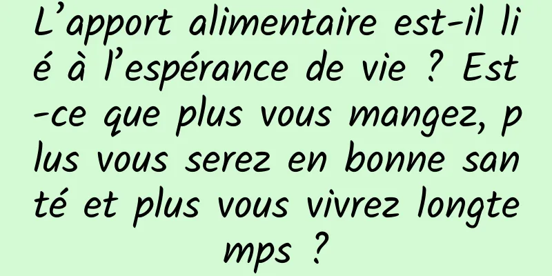 L’apport alimentaire est-il lié à l’espérance de vie ? Est-ce que plus vous mangez, plus vous serez en bonne santé et plus vous vivrez longtemps ?