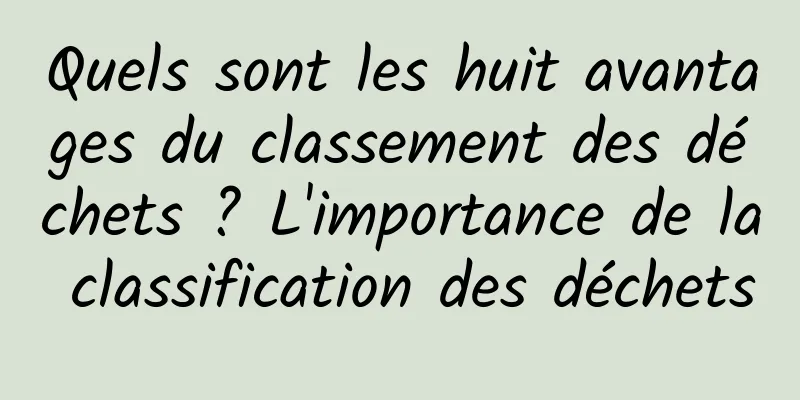 Quels sont les huit avantages du classement des déchets ? L'importance de la classification des déchets