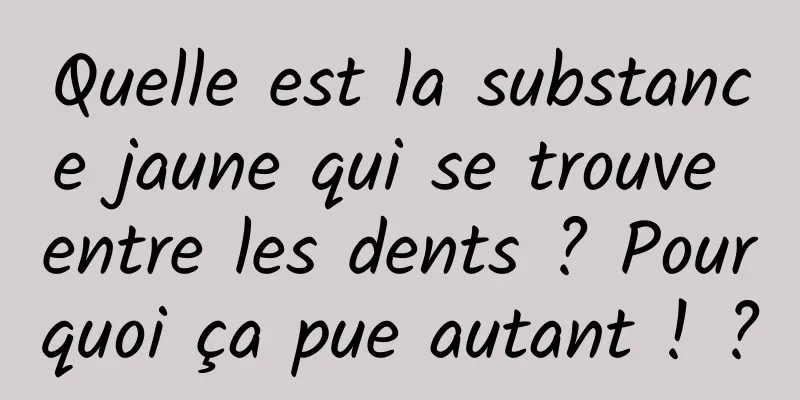 Quelle est la substance jaune qui se trouve entre les dents ? Pourquoi ça pue autant ! ?
