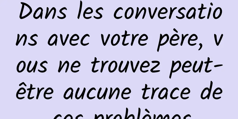 Dans les conversations avec votre père, vous ne trouvez peut-être aucune trace de ces problèmes.