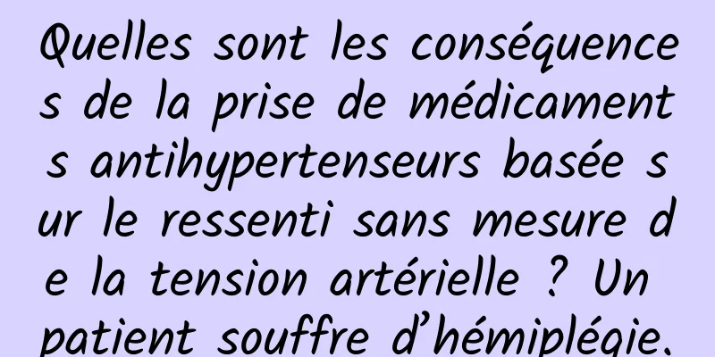 Quelles sont les conséquences de la prise de médicaments antihypertenseurs basée sur le ressenti sans mesure de la tension artérielle ? Un patient souffre d’hémiplégie.