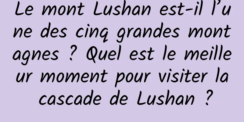 Le mont Lushan est-il l’une des cinq grandes montagnes ? Quel est le meilleur moment pour visiter la cascade de Lushan ?