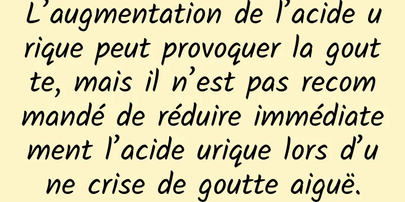 L’augmentation de l’acide urique peut provoquer la goutte, mais il n’est pas recommandé de réduire immédiatement l’acide urique lors d’une crise de goutte aiguë.