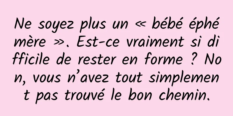Ne soyez plus un « bébé éphémère ». Est-ce vraiment si difficile de rester en forme ? Non, vous n’avez tout simplement pas trouvé le bon chemin.