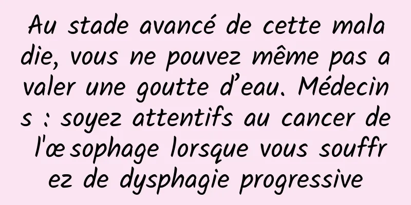 Au stade avancé de cette maladie, vous ne pouvez même pas avaler une goutte d’eau. Médecins : soyez attentifs au cancer de l'œsophage lorsque vous souffrez de dysphagie progressive