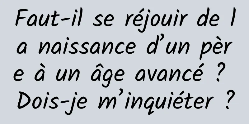 Faut-il se réjouir de la naissance d’un père à un âge avancé ? Dois-je m’inquiéter ?