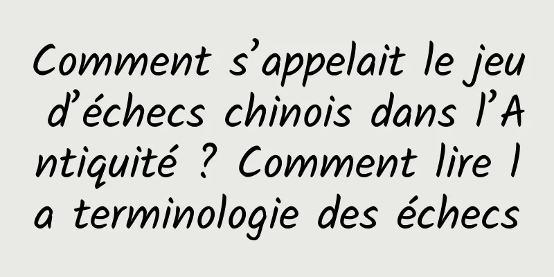 Comment s’appelait le jeu d’échecs chinois dans l’Antiquité ? Comment lire la terminologie des échecs