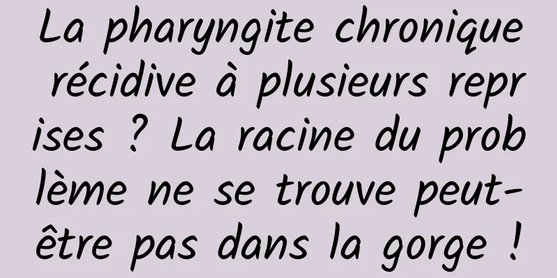 La pharyngite chronique récidive à plusieurs reprises ? La racine du problème ne se trouve peut-être pas dans la gorge !