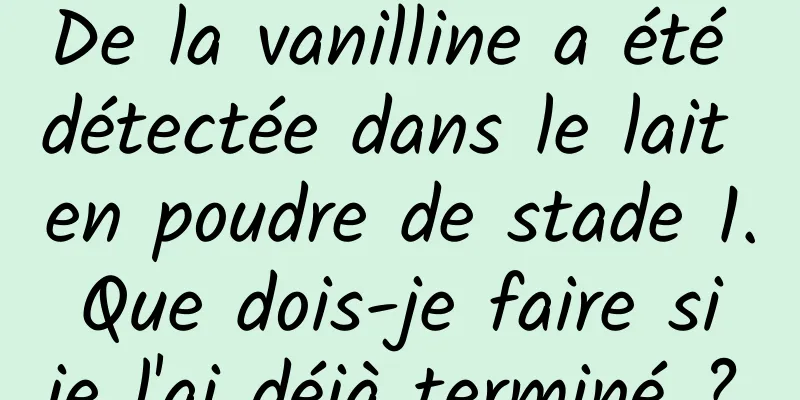 De la vanilline a été détectée dans le lait en poudre de stade 1. Que dois-je faire si je l'ai déjà terminé ?