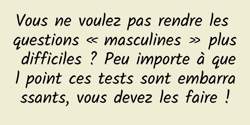 Vous ne voulez pas rendre les questions « masculines » plus difficiles ? Peu importe à quel point ces tests sont embarrassants, vous devez les faire !