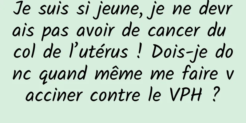 Je suis si jeune, je ne devrais pas avoir de cancer du col de l’utérus ! Dois-je donc quand même me faire vacciner contre le VPH ?