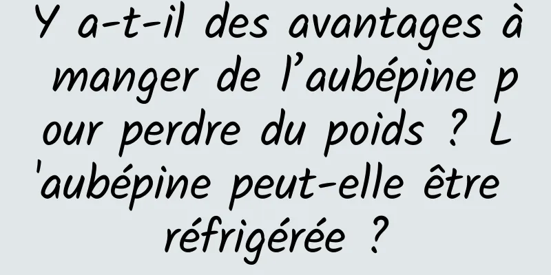 Y a-t-il des avantages à manger de l’aubépine pour perdre du poids ? L'aubépine peut-elle être réfrigérée ?
