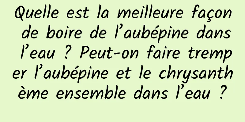 Quelle est la meilleure façon de boire de l’aubépine dans l’eau ? Peut-on faire tremper l’aubépine et le chrysanthème ensemble dans l’eau ?