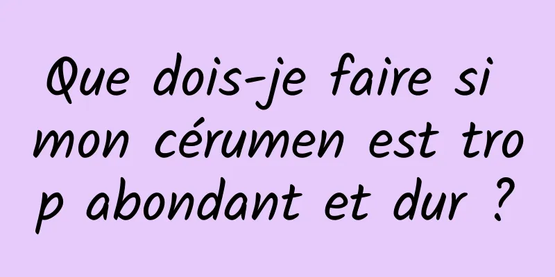Que dois-je faire si mon cérumen est trop abondant et dur ?