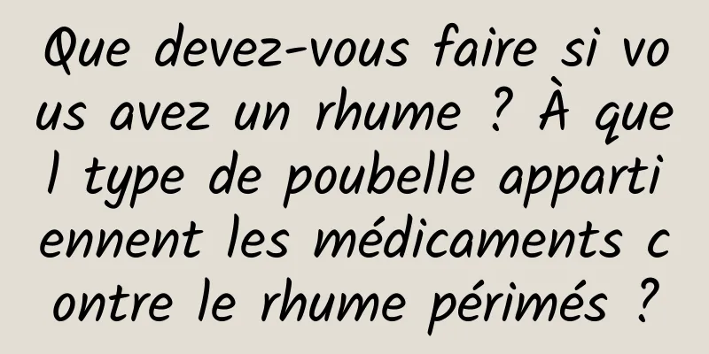 Que devez-vous faire si vous avez un rhume ? À quel type de poubelle appartiennent les médicaments contre le rhume périmés ?