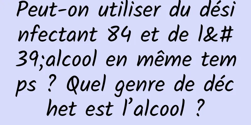 Peut-on utiliser du désinfectant 84 et de l'alcool en même temps ? Quel genre de déchet est l’alcool ?