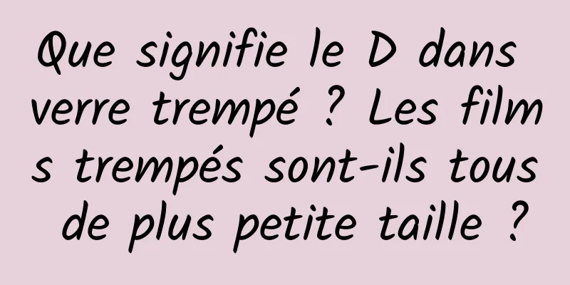 Que signifie le D dans verre trempé ? Les films trempés sont-ils tous de plus petite taille ?