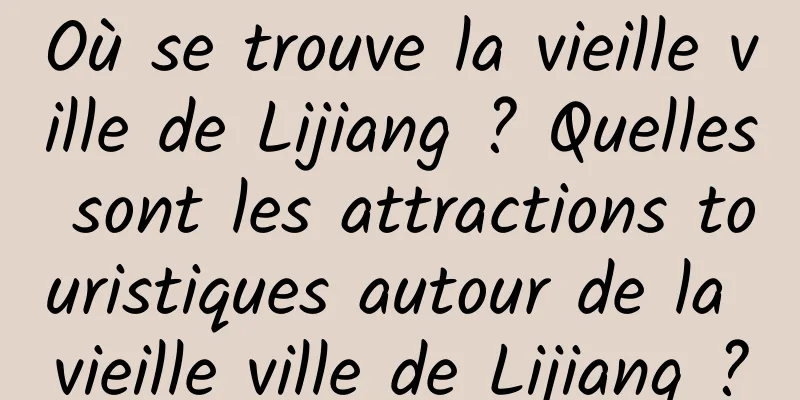 Où se trouve la vieille ville de Lijiang ? Quelles sont les attractions touristiques autour de la vieille ville de Lijiang ?