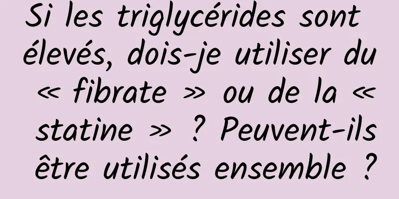 Si les triglycérides sont élevés, dois-je utiliser du « fibrate » ou de la « statine » ? Peuvent-ils être utilisés ensemble ?