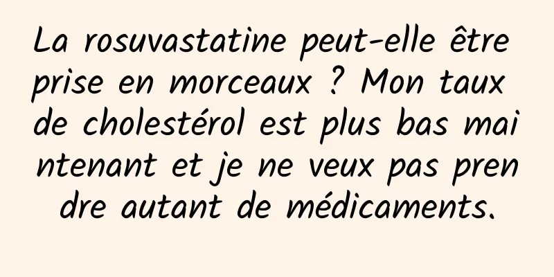 La rosuvastatine peut-elle être prise en morceaux ? Mon taux de cholestérol est plus bas maintenant et je ne veux pas prendre autant de médicaments.
