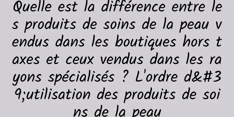 Quelle est la différence entre les produits de soins de la peau vendus dans les boutiques hors taxes et ceux vendus dans les rayons spécialisés ? L'ordre d'utilisation des produits de soins de la peau