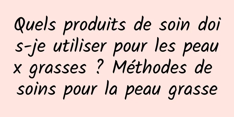 Quels produits de soin dois-je utiliser pour les peaux grasses ? Méthodes de soins pour la peau grasse