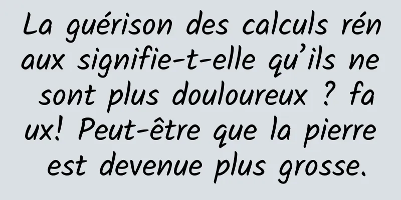 La guérison des calculs rénaux signifie-t-elle qu’ils ne sont plus douloureux ? faux! Peut-être que la pierre est devenue plus grosse.