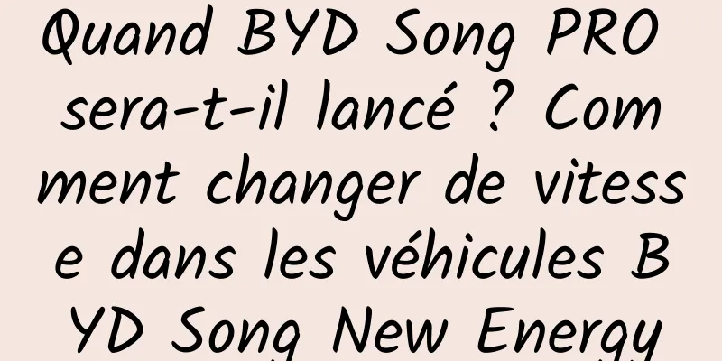 Quand BYD Song PRO sera-t-il lancé ? Comment changer de vitesse dans les véhicules BYD Song New Energy