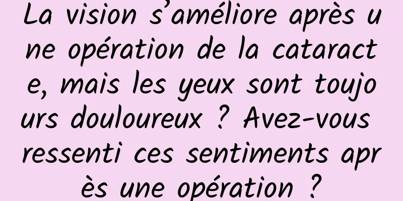 La vision s’améliore après une opération de la cataracte, mais les yeux sont toujours douloureux ? Avez-vous ressenti ces sentiments après une opération ?
