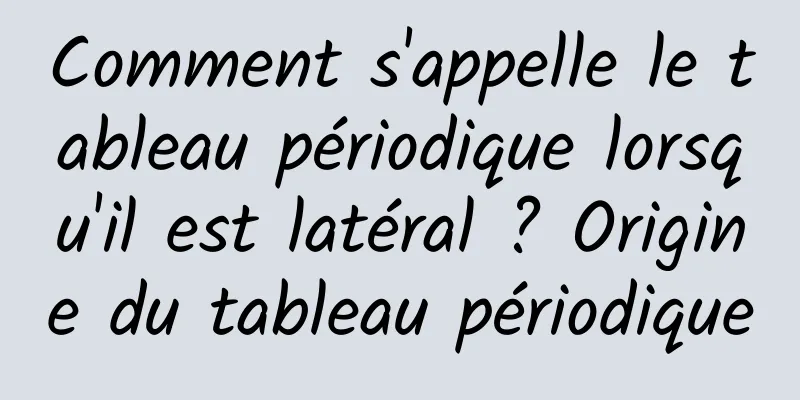 Comment s'appelle le tableau périodique lorsqu'il est latéral ? Origine du tableau périodique