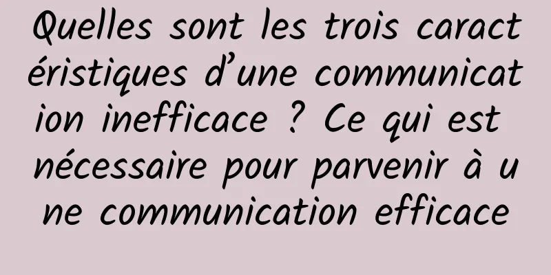 Quelles sont les trois caractéristiques d’une communication inefficace ? Ce qui est nécessaire pour parvenir à une communication efficace