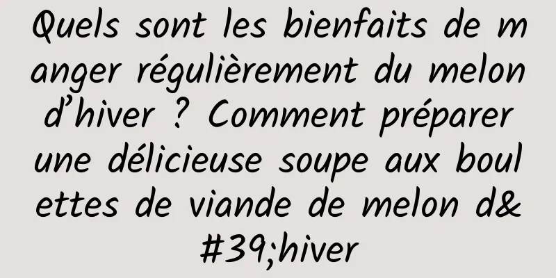 Quels sont les bienfaits de manger régulièrement du melon d’hiver ? Comment préparer une délicieuse soupe aux boulettes de viande de melon d'hiver