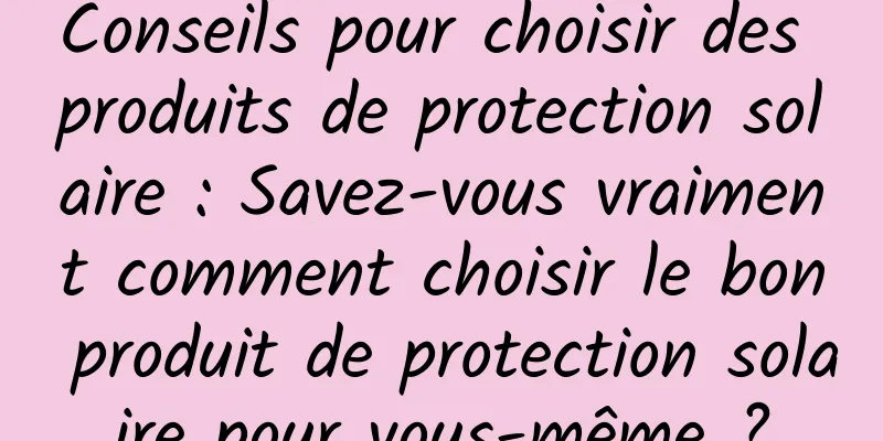 Conseils pour choisir des produits de protection solaire : Savez-vous vraiment comment choisir le bon produit de protection solaire pour vous-même ?