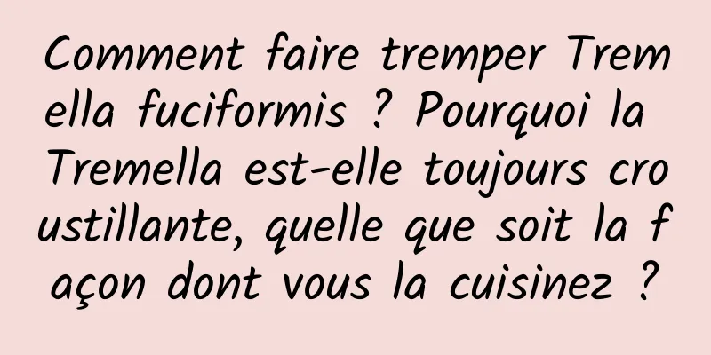 Comment faire tremper Tremella fuciformis ? Pourquoi la Tremella est-elle toujours croustillante, quelle que soit la façon dont vous la cuisinez ?