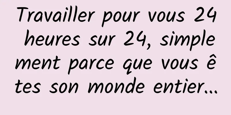 Travailler pour vous 24 heures sur 24, simplement parce que vous êtes son monde entier...