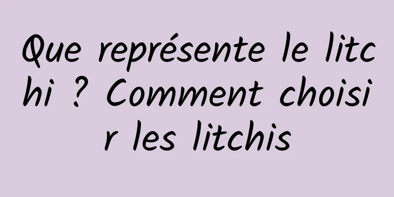 Que représente le litchi ? Comment choisir les litchis