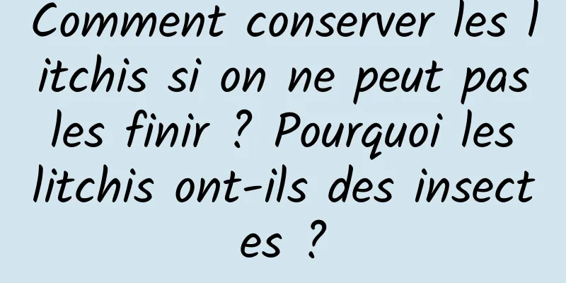 Comment conserver les litchis si on ne peut pas les finir ? Pourquoi les litchis ont-ils des insectes ?