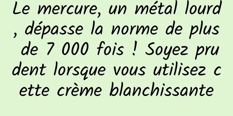 Le mercure, un métal lourd, dépasse la norme de plus de 7 000 fois ! Soyez prudent lorsque vous utilisez cette crème blanchissante