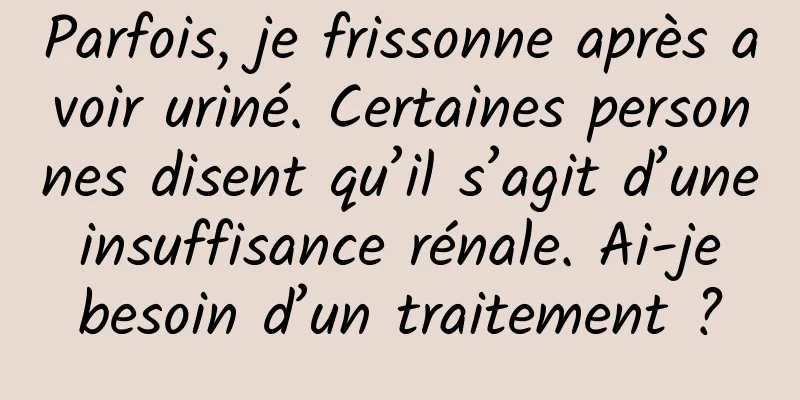 Parfois, je frissonne après avoir uriné. Certaines personnes disent qu’il s’agit d’une insuffisance rénale. Ai-je besoin d’un traitement ?