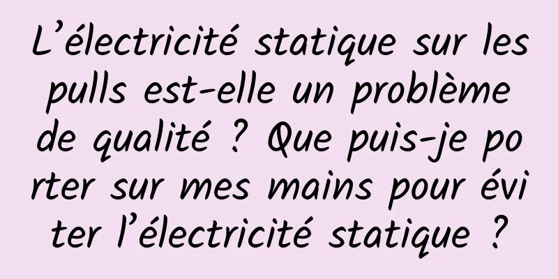 L’électricité statique sur les pulls est-elle un problème de qualité ? Que puis-je porter sur mes mains pour éviter l’électricité statique ?